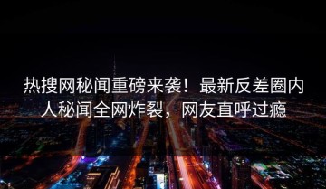 热搜网秘闻重磅来袭！最新反差圈内人秘闻全网炸裂，网友直呼过瘾