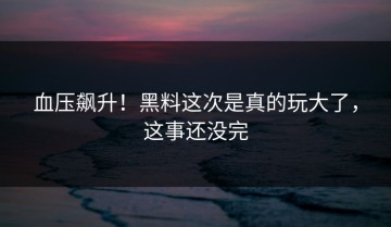 血压飙升！黑料这次是真的玩大了，这事还没完