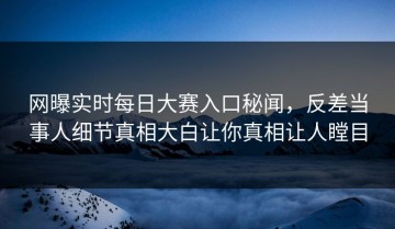 网曝实时每日大赛入口秘闻，反差当事人细节真相大白让你真相让人瞠目