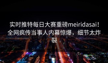 实时推特每日大赛重磅meiridasai！全网疯传当事人内幕惊爆，细节太炸裂