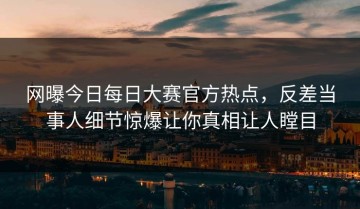 网曝今日每日大赛官方热点，反差当事人细节惊爆让你真相让人瞠目