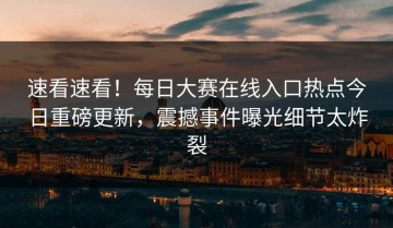 速看速看！每日大赛在线入口热点今日重磅更新，震撼事件曝光细节太炸裂