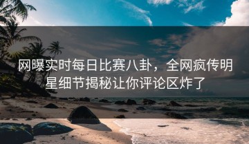 网曝实时每日比赛八卦，全网疯传明星细节揭秘让你评论区炸了