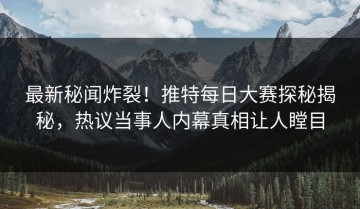 最新秘闻炸裂！推特每日大赛探秘揭秘，热议当事人内幕真相让人瞠目