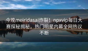 今晚meiridasai炸裂！npxvip每日大赛探秘揭秘，热门明星内幕全网热议不断