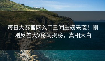 每日大赛官网入口丑闻重磅来袭！刚刚反差大V秘闻揭秘，真相大白