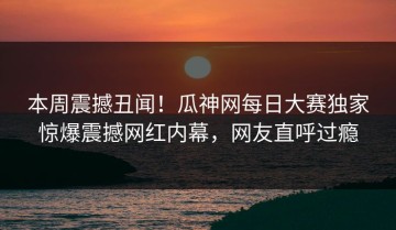 本周震撼丑闻！瓜神网每日大赛独家惊爆震撼网红内幕，网友直呼过瘾