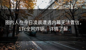 圈内人在今日凌晨遭遇内幕无法置信，17c全网炸锅，详情了解