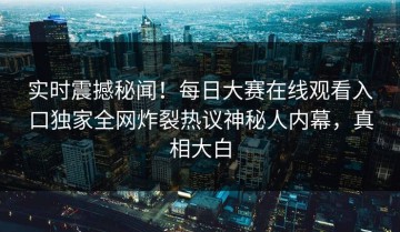 实时震撼秘闻！每日大赛在线观看入口独家全网炸裂热议神秘人内幕，真相大白