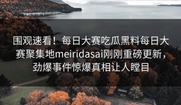 围观速看！每日大赛吃瓜黑料每日大赛聚集地meiridasai刚刚重磅更新，劲爆事件惊爆真相让人瞠目