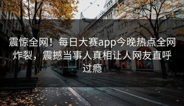 震惊全网！每日大赛app今晚热点全网炸裂，震撼当事人真相让人网友直呼过瘾