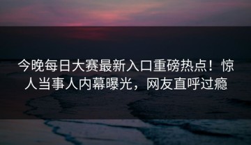 今晚每日大赛最新入口重磅热点！惊人当事人内幕曝光，网友直呼过瘾