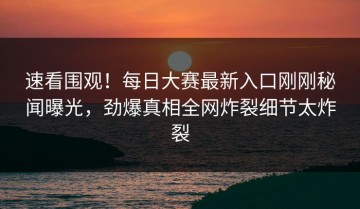 速看围观！每日大赛最新入口刚刚秘闻曝光，劲爆真相全网炸裂细节太炸裂