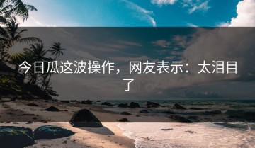 今日瓜这波操作，网友表示：太泪目了