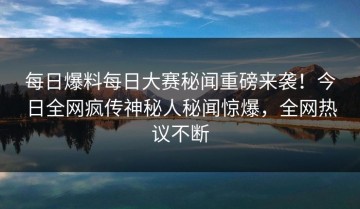 每日爆料每日大赛秘闻重磅来袭！今日全网疯传神秘人秘闻惊爆，全网热议不断