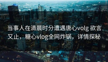 当事人在清晨时分遭遇唐心volg 欲言又止，糖心vlog全网炸锅，详情探秘
