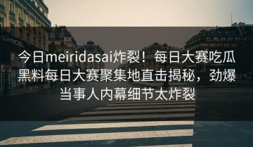 今日meiridasai炸裂！每日大赛吃瓜黑料每日大赛聚集地直击揭秘，劲爆当事人内幕细节太炸裂