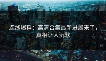 连线爆料：高清合集最新进展来了，真相让人沉默