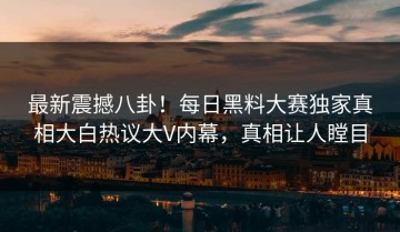 最新震撼八卦！每日黑料大赛独家真相大白热议大V内幕，真相让人瞠目