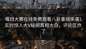 每日大赛在线免费观看八卦重磅来袭！实时惊人大V秘闻真相大白，评论区炸了