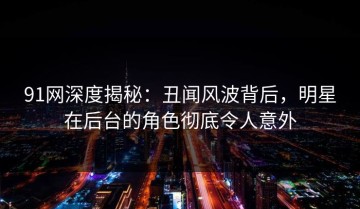 91网深度揭秘：丑闻风波背后，明星在后台的角色彻底令人意外