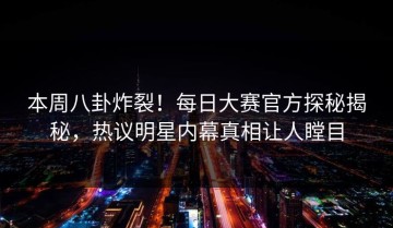 本周八卦炸裂！每日大赛官方探秘揭秘，热议明星内幕真相让人瞠目