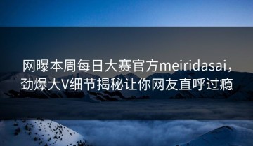 网曝本周每日大赛官方meiridasai，劲爆大V细节揭秘让你网友直呼过瘾