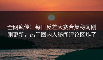 全网疯传！每日反差大赛合集秘闻刚刚更新，热门圈内人秘闻评论区炸了