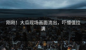 刚刚！大瓜现场画面流出，吓懵值拉满