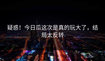 疑惑！今日瓜这次是真的玩大了，结局太反转