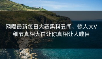网曝最新每日大赛黑料丑闻，惊人大V细节真相大白让你真相让人瞠目