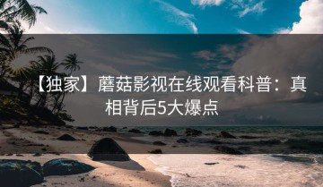 【独家】蘑菇影视在线观看科普：真相背后5大爆点