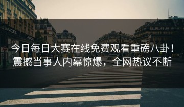今日每日大赛在线免费观看重磅八卦！震撼当事人内幕惊爆，全网热议不断