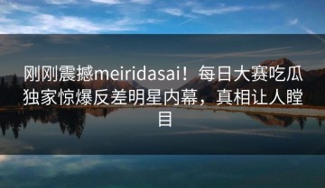刚刚震撼meiridasai！每日大赛吃瓜独家惊爆反差明星内幕，真相让人瞠目