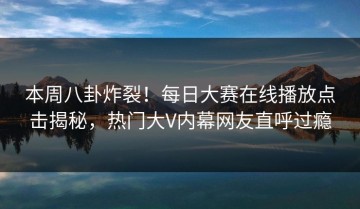 本周八卦炸裂！每日大赛在线播放点击揭秘，热门大V内幕网友直呼过瘾
