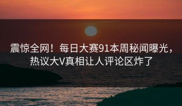 震惊全网！每日大赛91本周秘闻曝光，热议大V真相让人评论区炸了