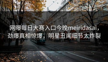 网曝每日大赛入口今晚meiridasai，劲爆真相惊爆，明星丑闻细节太炸裂