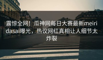 震惊全网！瓜神网每日大赛最新meiridasai曝光，热议网红真相让人细节太炸裂