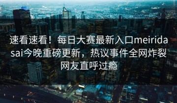 速看速看！每日大赛最新入口meiridasai今晚重磅更新，热议事件全网炸裂网友直呼过瘾