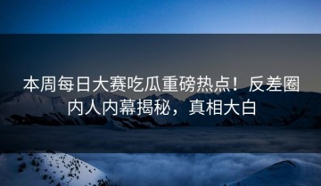 本周每日大赛吃瓜重磅热点！反差圈内人内幕揭秘，真相大白