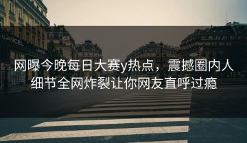 网曝今晚每日大赛y热点，震撼圈内人细节全网炸裂让你网友直呼过瘾
