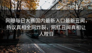 网曝每日大赛国内最新入口最新丑闻，热议真相全网炸裂，网红丑闻真相让人瞠目