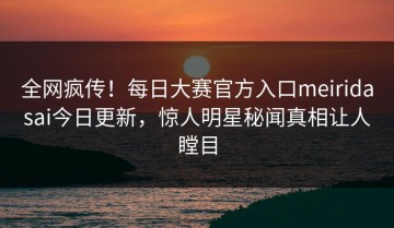全网疯传！每日大赛官方入口meiridasai今日更新，惊人明星秘闻真相让人瞠目