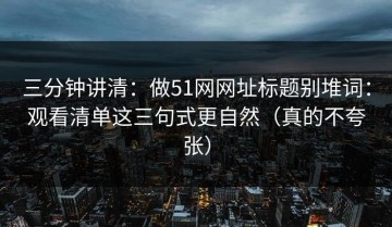 三分钟讲清：做51网网址标题别堆词：观看清单这三句式更自然（真的不夸张）