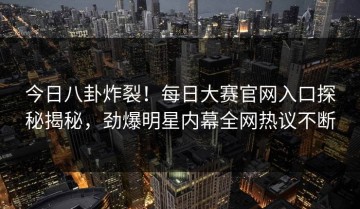 今日八卦炸裂！每日大赛官网入口探秘揭秘，劲爆明星内幕全网热议不断