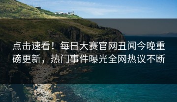 点击速看！每日大赛官网丑闻今晚重磅更新，热门事件曝光全网热议不断