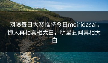 网曝每日大赛推特今日meiridasai，惊人真相真相大白，明星丑闻真相大白