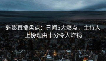 魅影直播盘点：丑闻5大爆点，主持人上榜理由十分令人炸锅