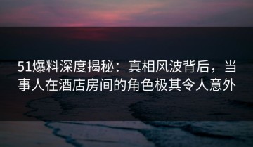 51爆料深度揭秘：真相风波背后，当事人在酒店房间的角色极其令人意外
