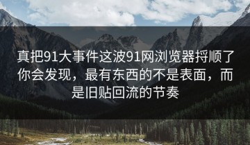 真把91大事件这波91网浏览器捋顺了你会发现，最有东西的不是表面，而是旧贴回流的节奏